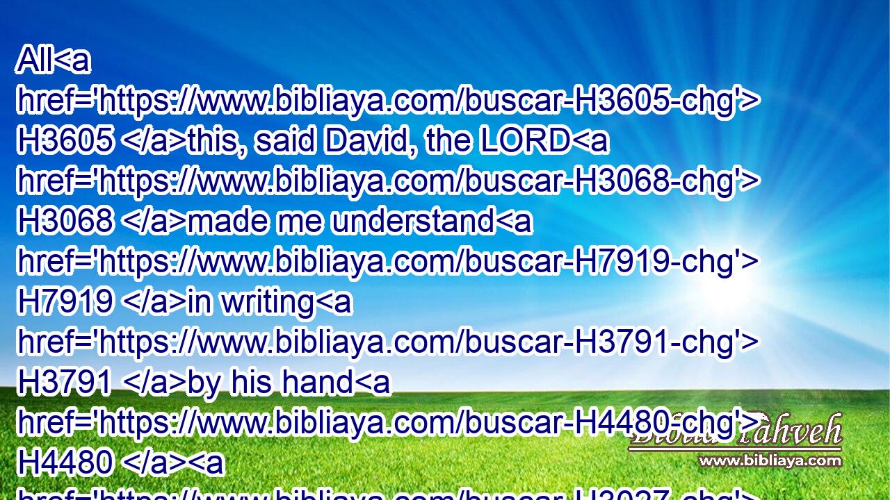 All H3605 this, said David, the LORD H3068 made me understand H7919 in writing H3791 by his hand H4480  H3027 upon H5921 me, even all H3605 the works H4399 of this pattern.H8403