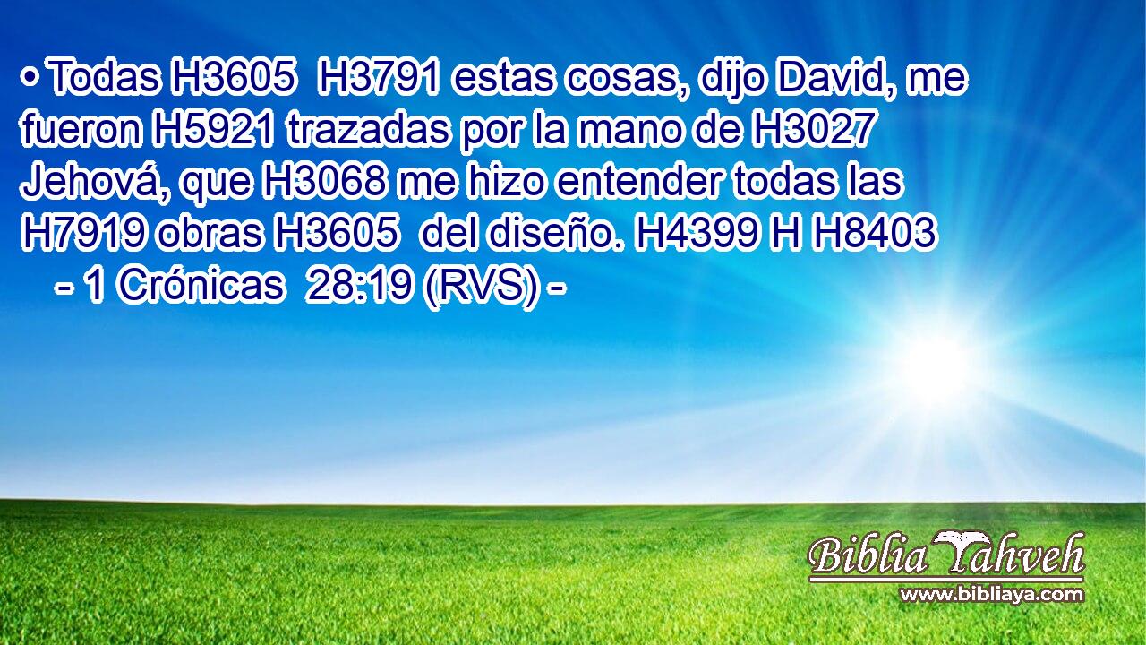 • Todas H3605  H3791 estas cosas, dijo David, me fueron H5921 trazadas por la mano de H3027 Jehová, que H3068 me hizo entender todas las H7919 obras H3605  del diseño. H4399 H H8403 