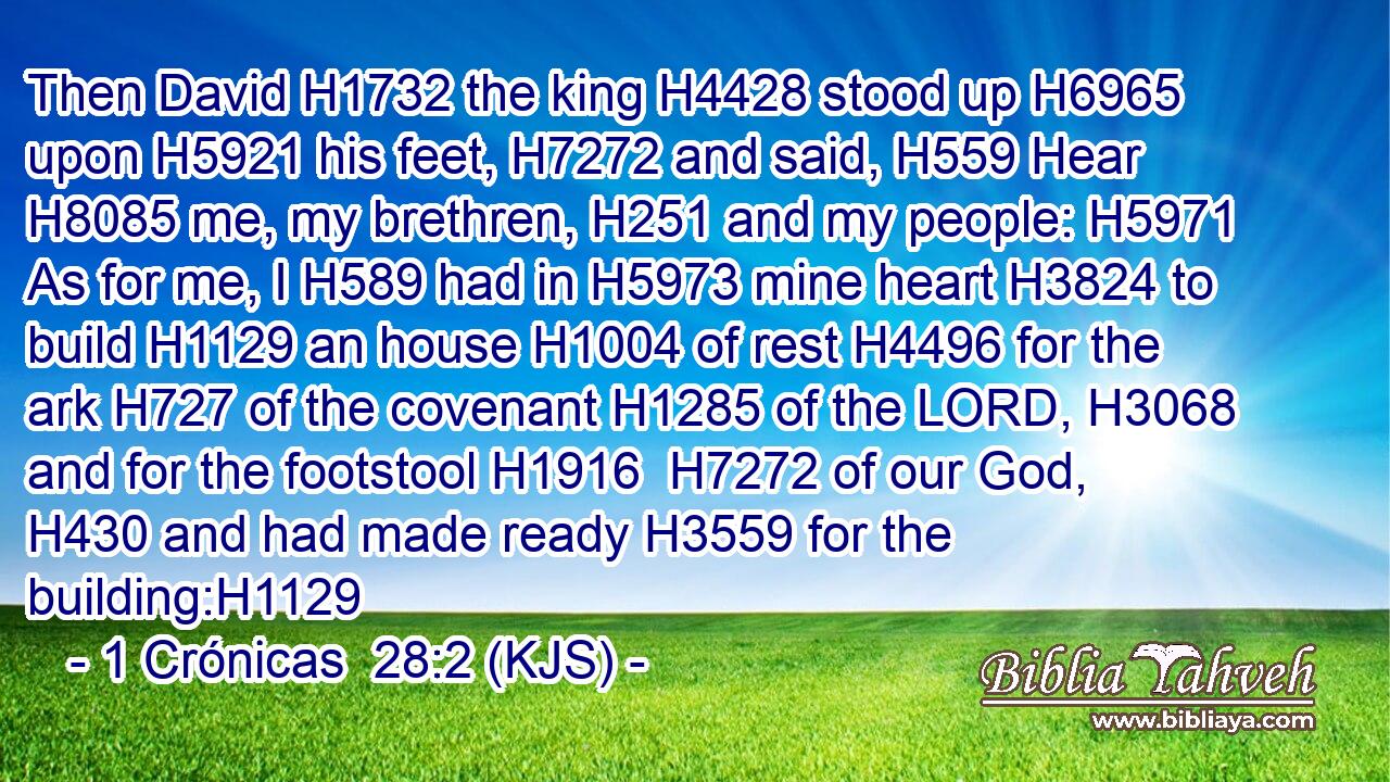 Then David H1732 the king H4428 stood up H6965 upon H5921 his feet, H7272 and said, H559 Hear H8085 me, my brethren, H251 and my people: H5971 As for me, I H589 had in H5973 mine heart H3824 to build H1129 an house H1004 of rest H4496 for the ark H727 of the covenant H1285 of the LORD, H3068 and for the footstool H1916  H7272 of our God, H430 and had made ready H3559 for the building:H1129