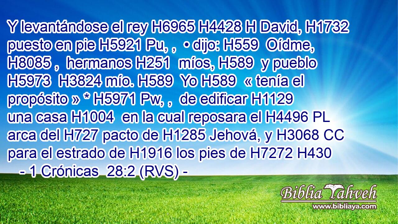 Y levantándose el rey H6965 H4428 H David, H1732  puesto en pie H5921 Pu, ,  • dijo: H559  Oídme, H8085 ,  hermanos H251  míos, H589  y pueblo H5973  H3824 mío. H589  Yo H589  « tenía el propósito » * H5971 Pw, ,  de edificar H1129  una casa H1004  en la cual reposara el H4496 PL arca del H727 pacto de H1285 Jehová, y H3068 CC para el estrado de H1916 los pies de H7272 H430 
