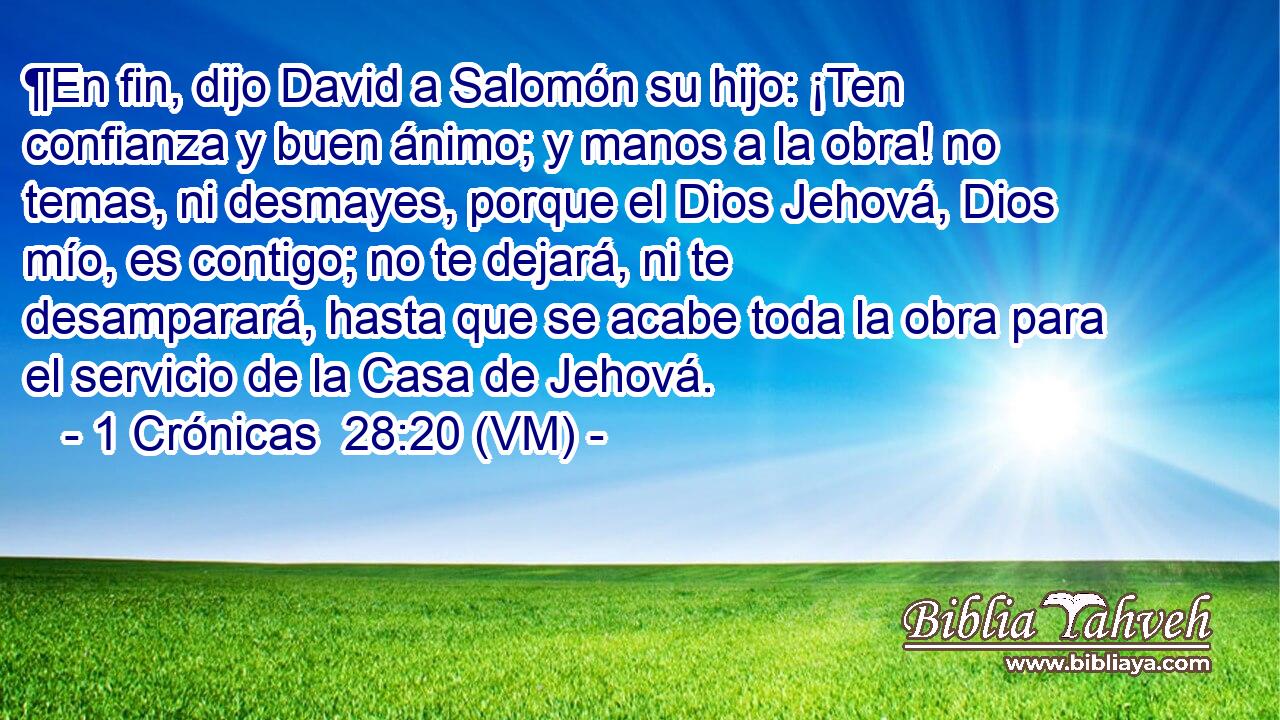  ¶En fin, dijo David a Salomón su hijo: ¡Ten confianza y buen ánimo; y manos a la obra! no temas, ni desmayes, porque el Dios Jehová, Dios mío, es contigo; no te dejará, ni te desamparará, hasta que se acabe toda la obra para el servicio de la Casa de Jehová. 