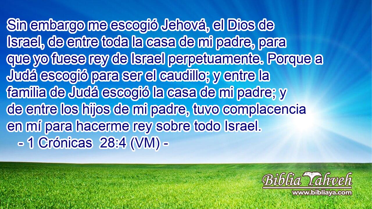  Sin embargo me escogió Jehová, el Dios de Israel, de entre toda la casa de mi padre, para que yo fuese rey de Israel perpetuamente. Porque a Judá escogió para ser el caudillo; y entre la familia de Judá escogió la casa de mi padre; y de entre los hijos de mi padre, tuvo complacencia en mí para hacerme rey sobre todo Israel. 