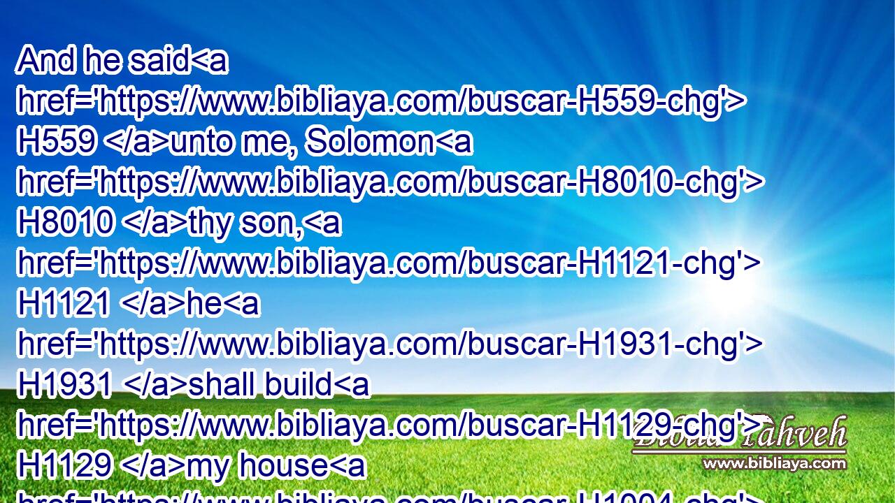 And he said H559 unto me, Solomon H8010 thy son, H1121 he H1931 shall build H1129 my house H1004 and my courts: H2691 for H3588 I have chosen H977 him to be my son, H1121 and I H589 will be H1961 his father.H1