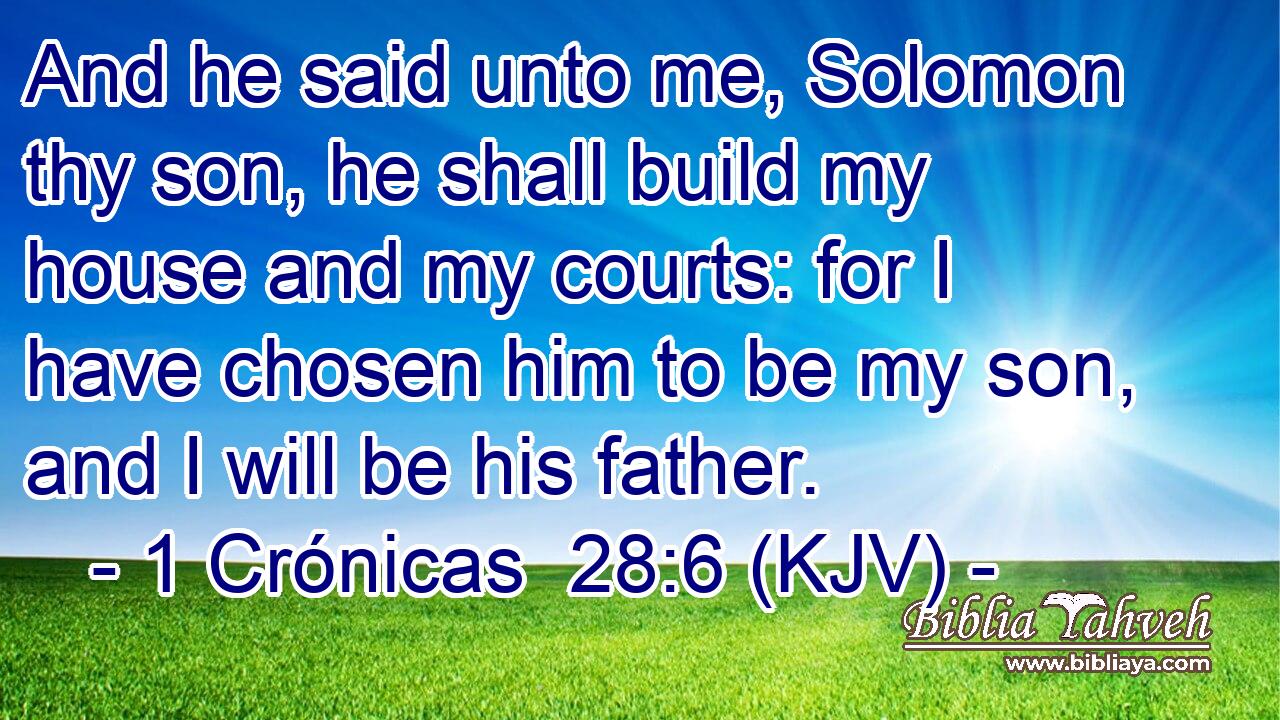 And he said unto me, Solomon thy son, he shall build my house and my courts: for I have chosen him to be my son, and I will be his father.