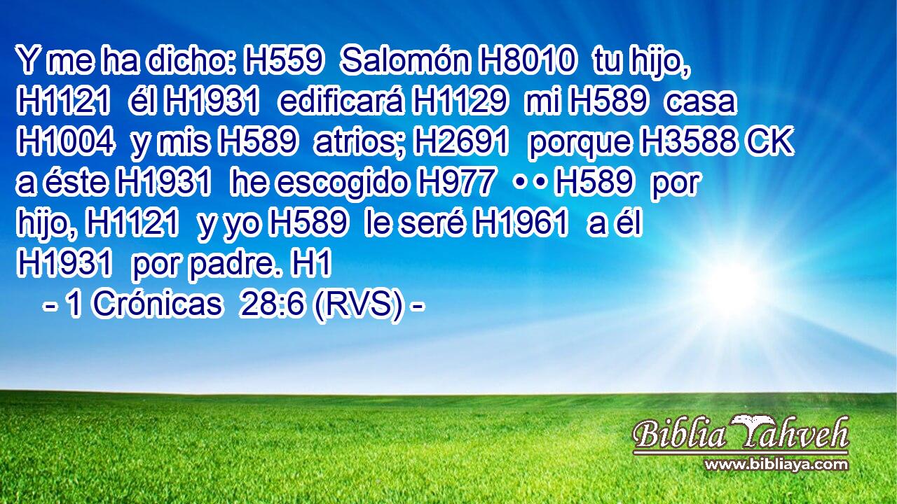 Y me ha dicho: H559  Salomón H8010  tu hijo, H1121  él H1931  edificará H1129  mi H589  casa H1004  y mis H589  atrios; H2691  porque H3588 CK a éste H1931  he escogido H977  • • H589  por hijo, H1121  y yo H589  le seré H1961  a él H1931  por padre. H1  
