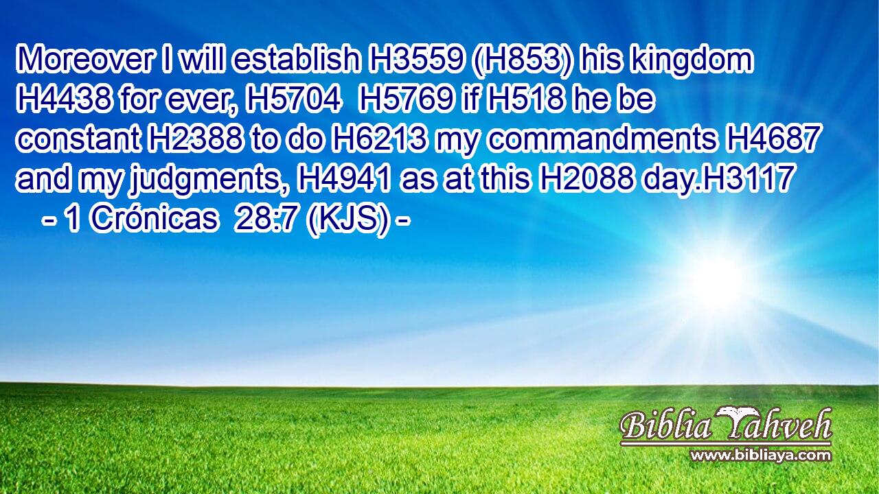 Moreover I will establish H3559 (H853) his kingdom H4438 for ever, H5704  H5769 if H518 he be constant H2388 to do H6213 my commandments H4687 and my judgments, H4941 as at this H2088 day.H3117