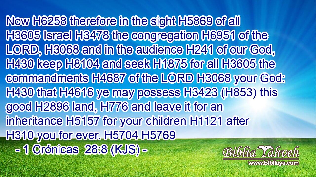 Now H6258 therefore in the sight H5869 of all H3605 Israel H3478 the congregation H6951 of the LORD, H3068 and in the audience H241 of our God, H430 keep H8104 and seek H1875 for all H3605 the commandments H4687 of the LORD H3068 your God: H430 that H4616 ye may possess H3423 (H853) this good H2896 land, H776 and leave it for an inheritance H5157 for your children H1121 after H310 you for ever. H5704 H5769