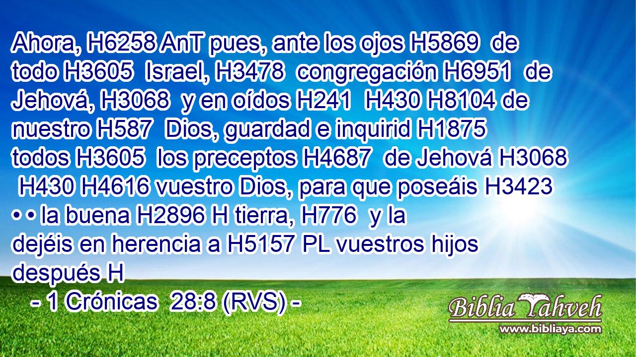Ahora, H6258 AnT pues, ante los ojos H5869  de todo H3605  Israel, H3478  congregación H6951  de Jehová, H3068  y en oídos H241  H430 H8104 de nuestro H587  Dios, guardad e inquirid H1875  todos H3605  los preceptos H4687  de Jehová H3068  H430 H4616 vuestro Dios, para que poseáis H3423  • • la buena H2896 H tierra, H776  y la dejéis en herencia a H5157 PL vuestros hijos después H