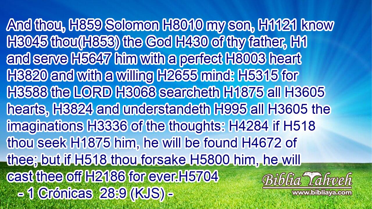 And thou, H859 Solomon H8010 my son, H1121 know H3045 thou(H853) the God H430 of thy father, H1 and serve H5647 him with a perfect H8003 heart H3820 and with a willing H2655 mind: H5315 for H3588 the LORD H3068 searcheth H1875 all H3605 hearts, H3824 and understandeth H995 all H3605 the imaginations H3336 of the thoughts: H4284 if H518 thou seek H1875 him, he will be found H4672 of thee; but if H518 thou forsake H5800 him, he will cast thee off H2186 for ever.H5704