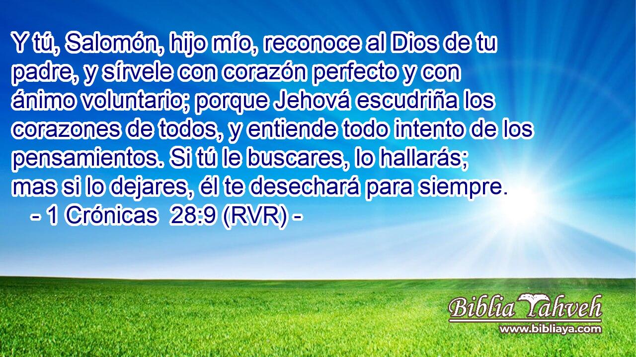 Y tú, Salomón, hijo mío, reconoce al Dios de tu padre, y sírvele con corazón perfecto y con ánimo voluntario; porque Jehová escudriña los corazones de todos, y entiende todo intento de los pensamientos. Si tú le buscares, lo hallarás; mas si lo dejares, él te desechará para siempre.