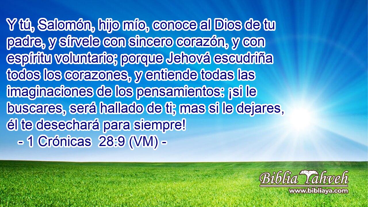  Y tú, Salomón, hijo mío, conoce al Dios de tu padre, y sírvele con sincero corazón, y con espíritu voluntario; porque Jehová escudriña todos los corazones, y entiende todas las imaginaciones de los pensamientos: ¡si le buscares, será hallado de ti; mas si le dejares, él te desechará para siempre! 