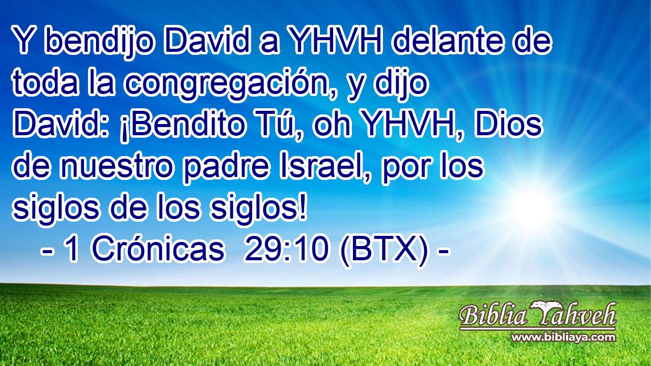 Y bendijo David a YHVH delante de toda la congregación, y dijo David: ¡Bendito Tú, oh YHVH, Dios de nuestro padre Israel, por los siglos de los siglos!