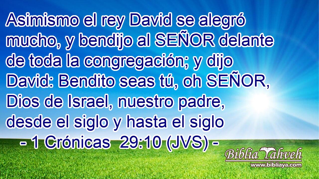 Asimismo el rey David se alegró mucho, y bendijo al SEÑOR delante de toda la congregación; y dijo David: Bendito seas tú, oh SEÑOR, Dios de Israel, nuestro padre, desde el siglo y hasta el siglo