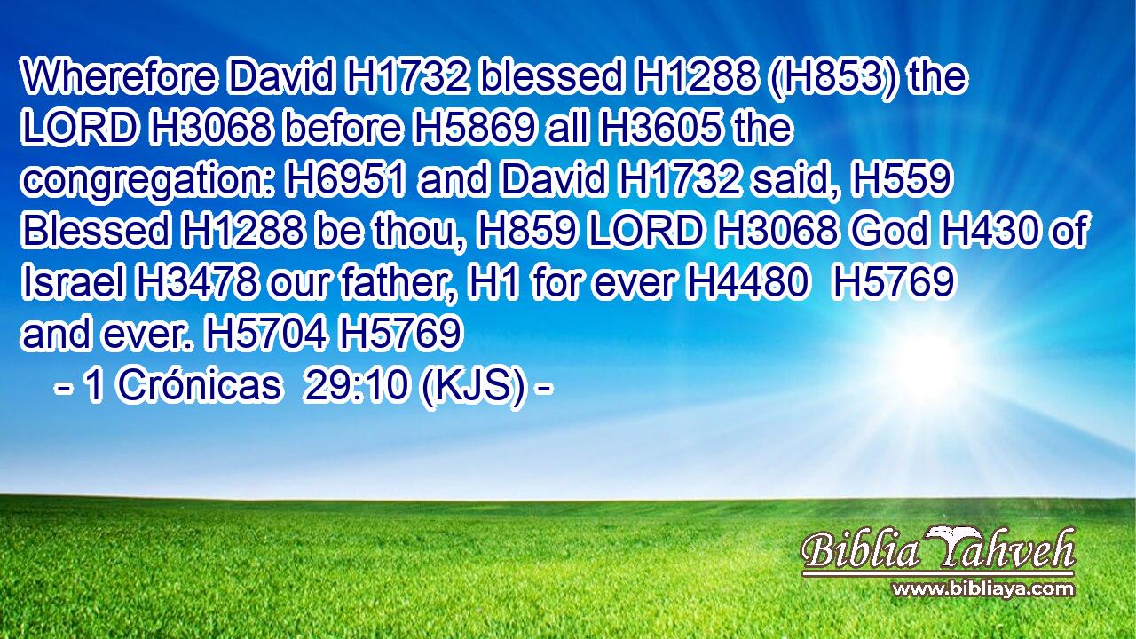 Wherefore David H1732 blessed H1288 (H853) the LORD H3068 before H5869 all H3605 the congregation: H6951 and David H1732 said, H559 Blessed H1288 be thou, H859 LORD H3068 God H430 of Israel H3478 our father, H1 for ever H4480  H5769 and ever. H5704 H5769