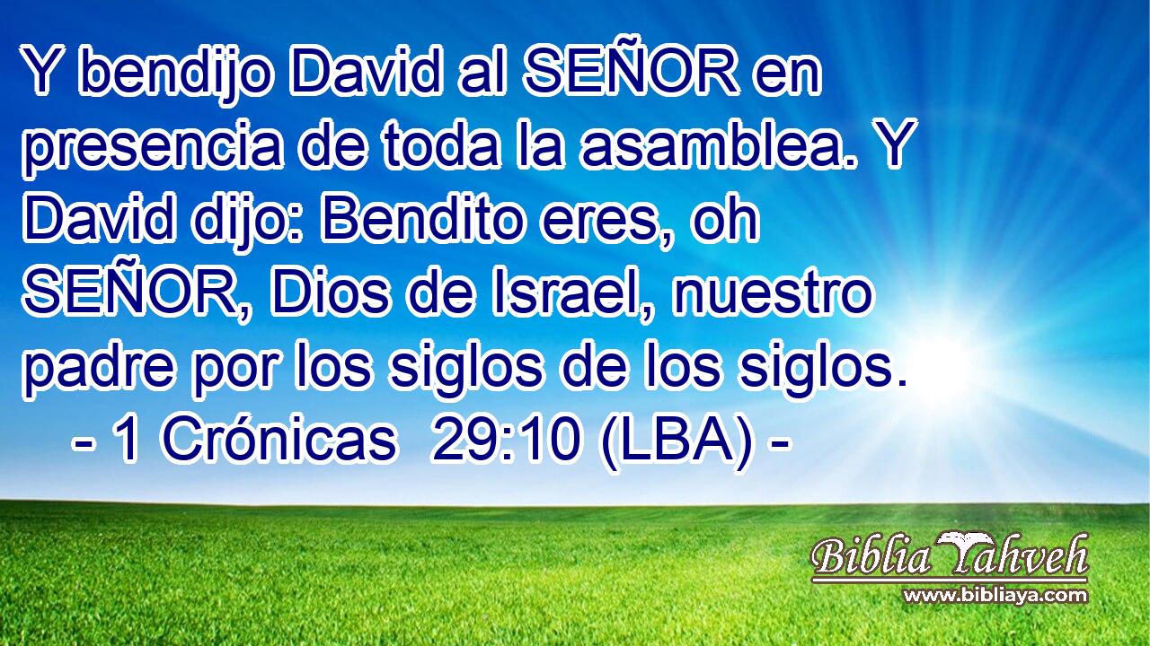 Y bendijo David al SEÑOR en presencia de toda la asamblea. Y David dijo: Bendito eres, oh SEÑOR, Dios de Israel, nuestro padre por los siglos de los siglos.