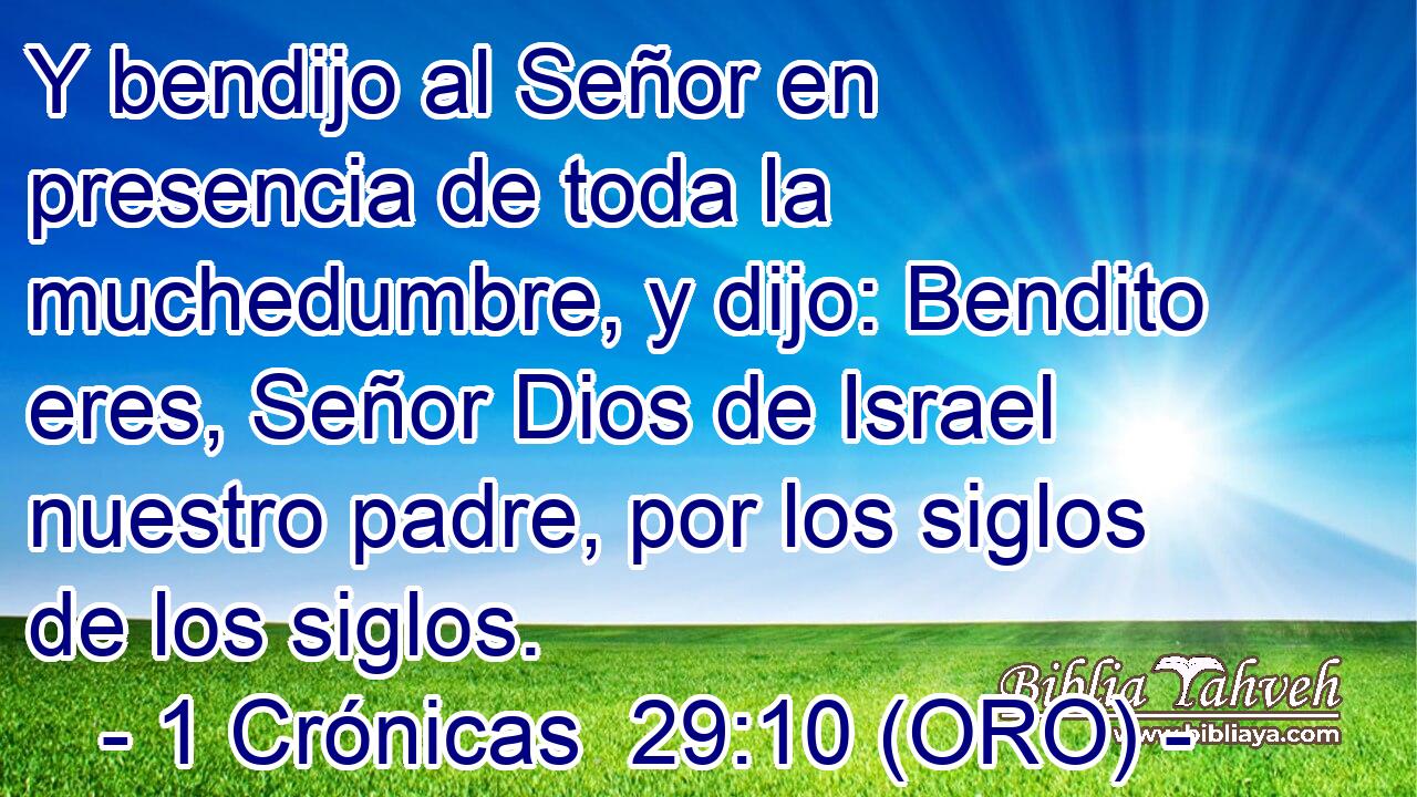  Y bendijo al Señor en presencia de toda la muchedumbre, y dijo: Bendito eres, Señor Dios de Israel nuestro padre, por los siglos de los siglos. 