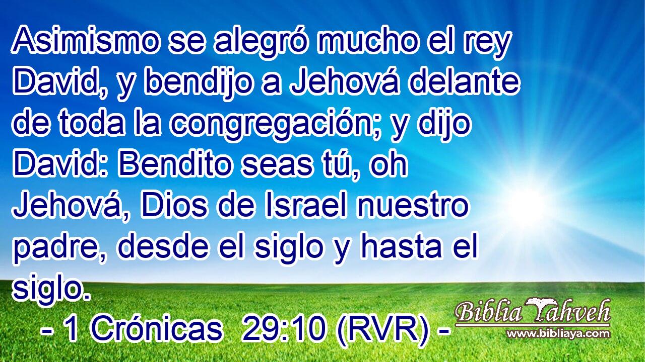 Asimismo se alegró mucho el rey David, y bendijo a Jehová delante de toda la congregación; y dijo David: Bendito seas tú, oh Jehová, Dios de Israel nuestro padre, desde el siglo y hasta el siglo.