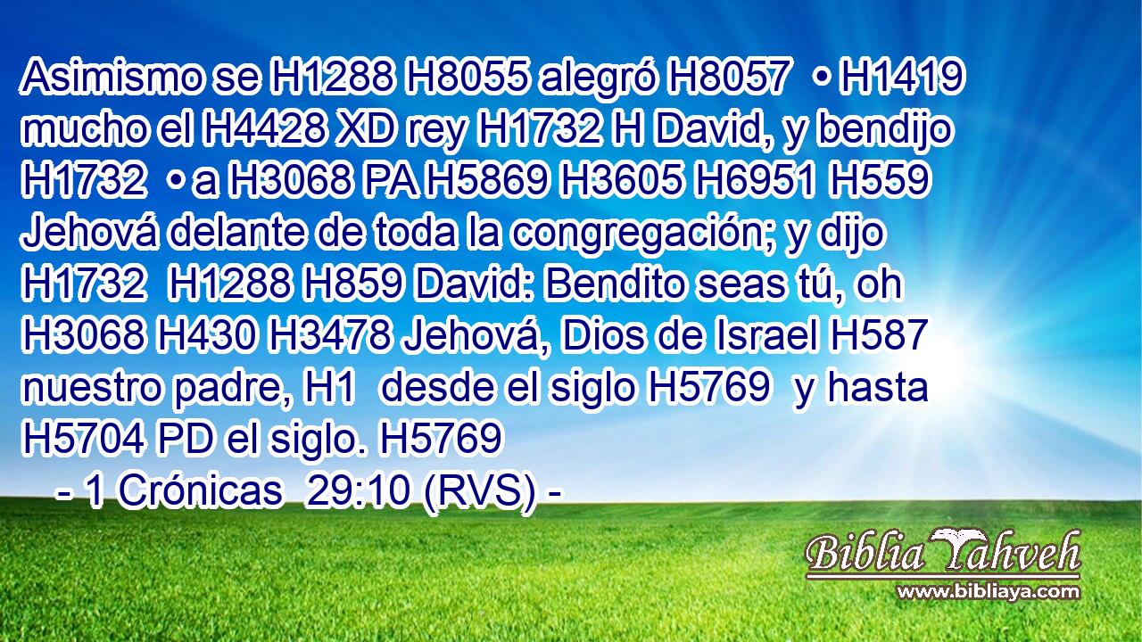 Asimismo se H1288 H8055 alegró H8057  • H1419  mucho el H4428 XD rey H1732 H David, y bendijo H1732  • a H3068 PA H5869 H3605 H6951 H559 Jehová delante de toda la congregación; y dijo H1732  H1288 H859 David: Bendito seas tú, oh H3068 H430 H3478 Jehová, Dios de Israel H587  nuestro padre, H1  desde el siglo H5769  y hasta H5704 PD el siglo. H5769  