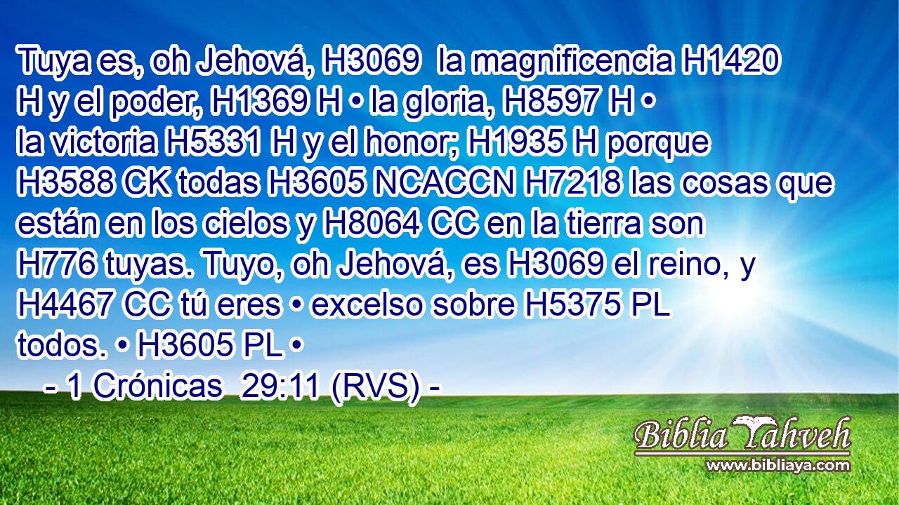 Tuya es, oh Jehová, H3069  la magnificencia H1420 H y el poder, H1369 H • la gloria, H8597 H • la victoria H5331 H y el honor; H1935 H porque H3588 CK todas H3605 NCACCN H7218 las cosas que están en los cielos y H8064 CC en la tierra son H776 tuyas. Tuyo, oh Jehová, es H3069 el reino, y H4467 CC tú eres • excelso sobre H5375 PL todos. • H3605 PL • 