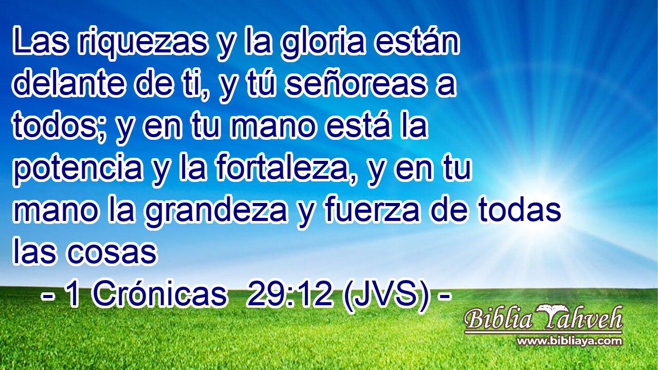 Las riquezas y la gloria están delante de ti, y tú señoreas a todos; y en tu mano está la potencia y la fortaleza, y en tu mano la grandeza y fuerza de todas las cosas