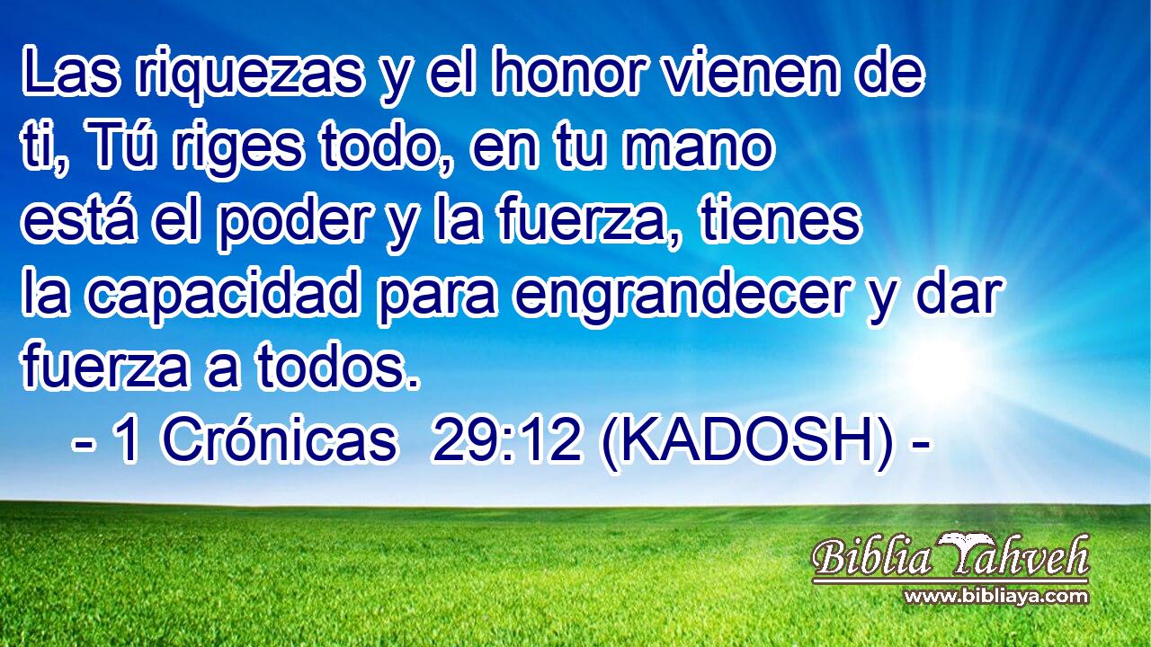 Las riquezas y el honor vienen de ti, Tú riges todo, en tu mano está el poder y la fuerza, tienes la capacidad para engrandecer y dar fuerza a todos. 