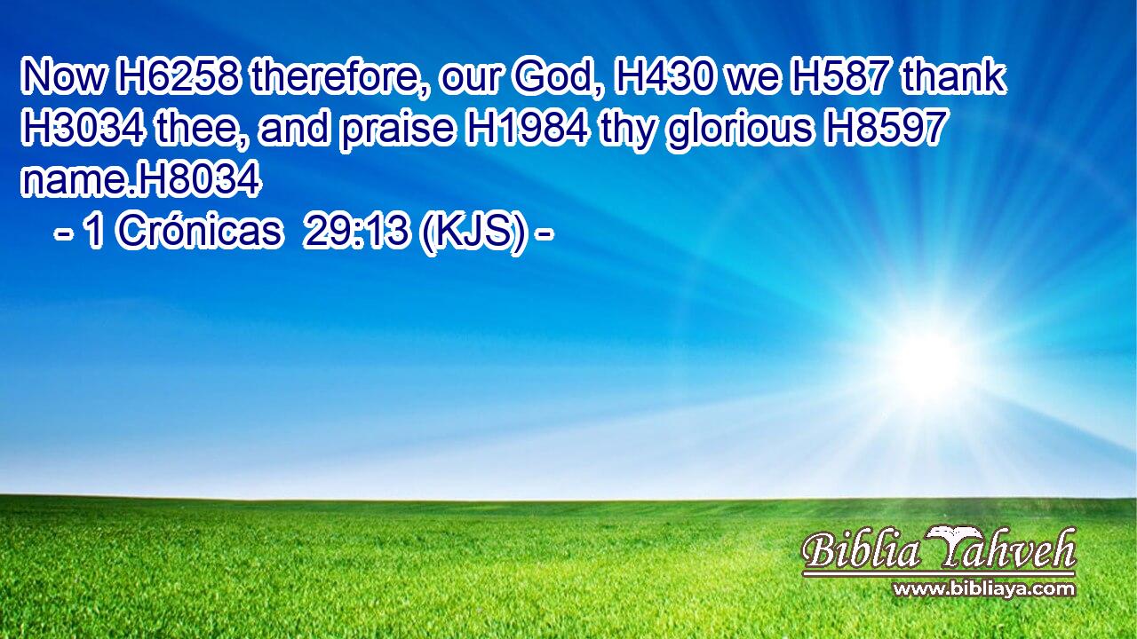 Now H6258 therefore, our God, H430 we H587 thank H3034 thee, and praise H1984 thy glorious H8597 name.H8034