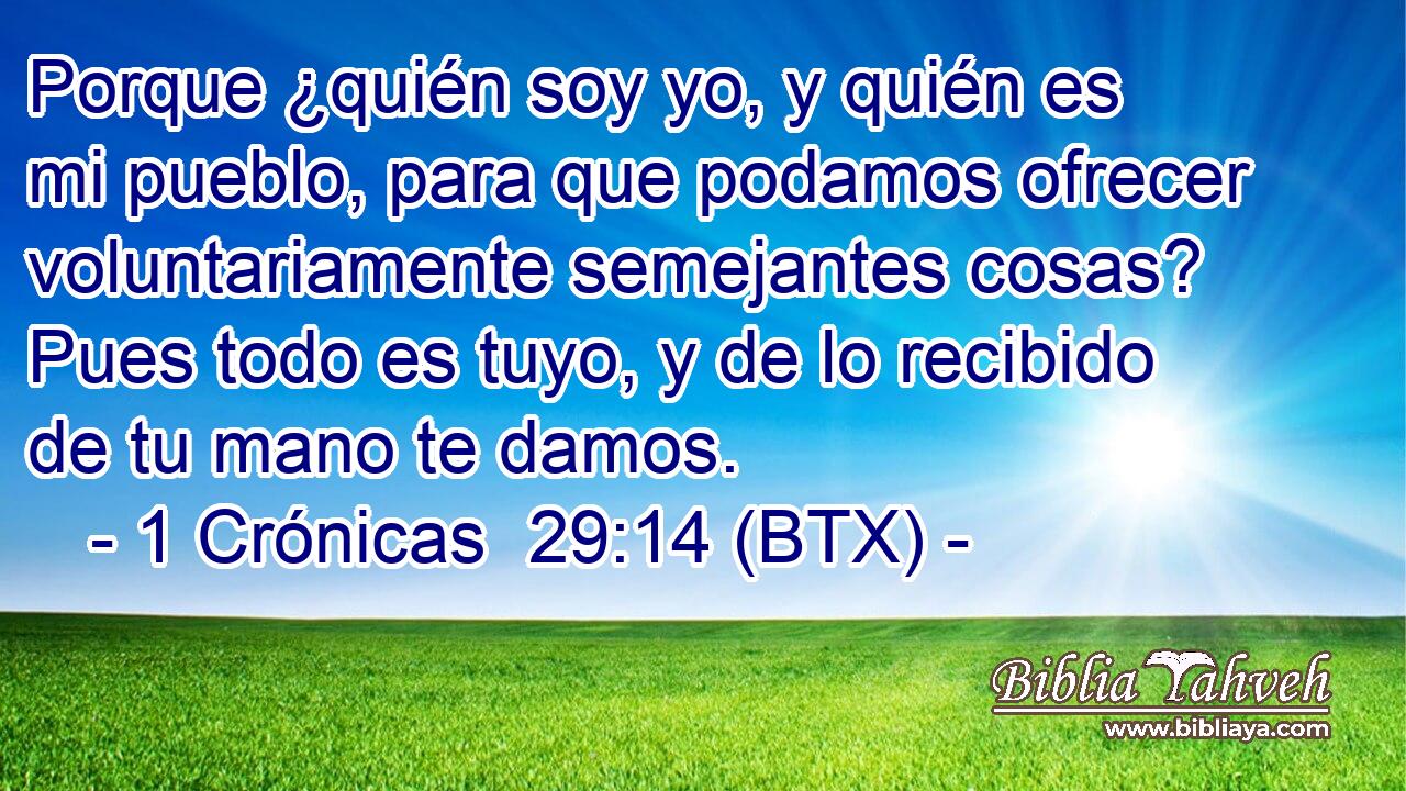 Porque ¿quién soy yo, y quién es mi pueblo, para que podamos ofrecer voluntariamente semejantes cosas? Pues todo es tuyo, y de lo recibido de tu mano te damos.