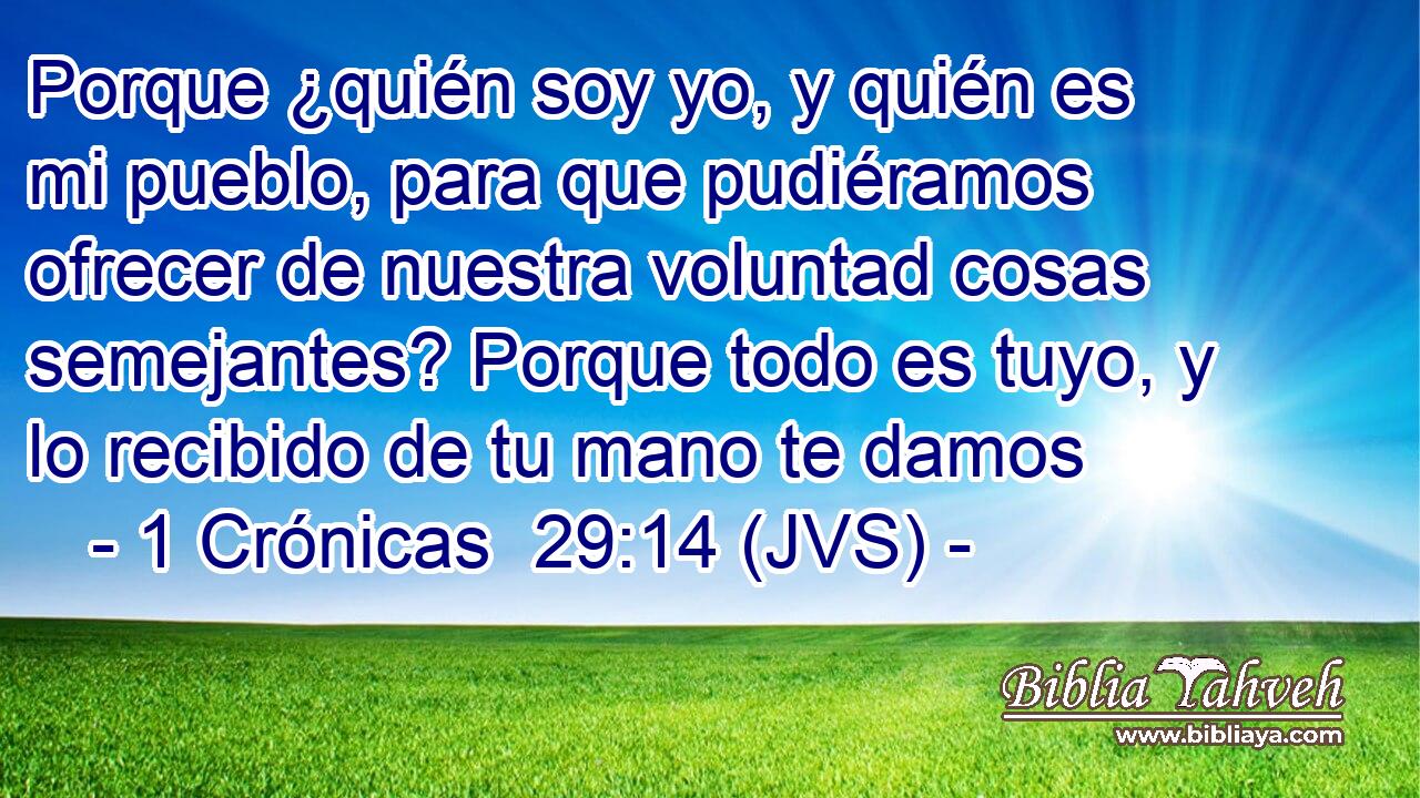 Porque ¿quién soy yo, y quién es mi pueblo, para que pudiéramos ofrecer de nuestra voluntad cosas semejantes? Porque todo es tuyo, y lo recibido de tu mano te damos