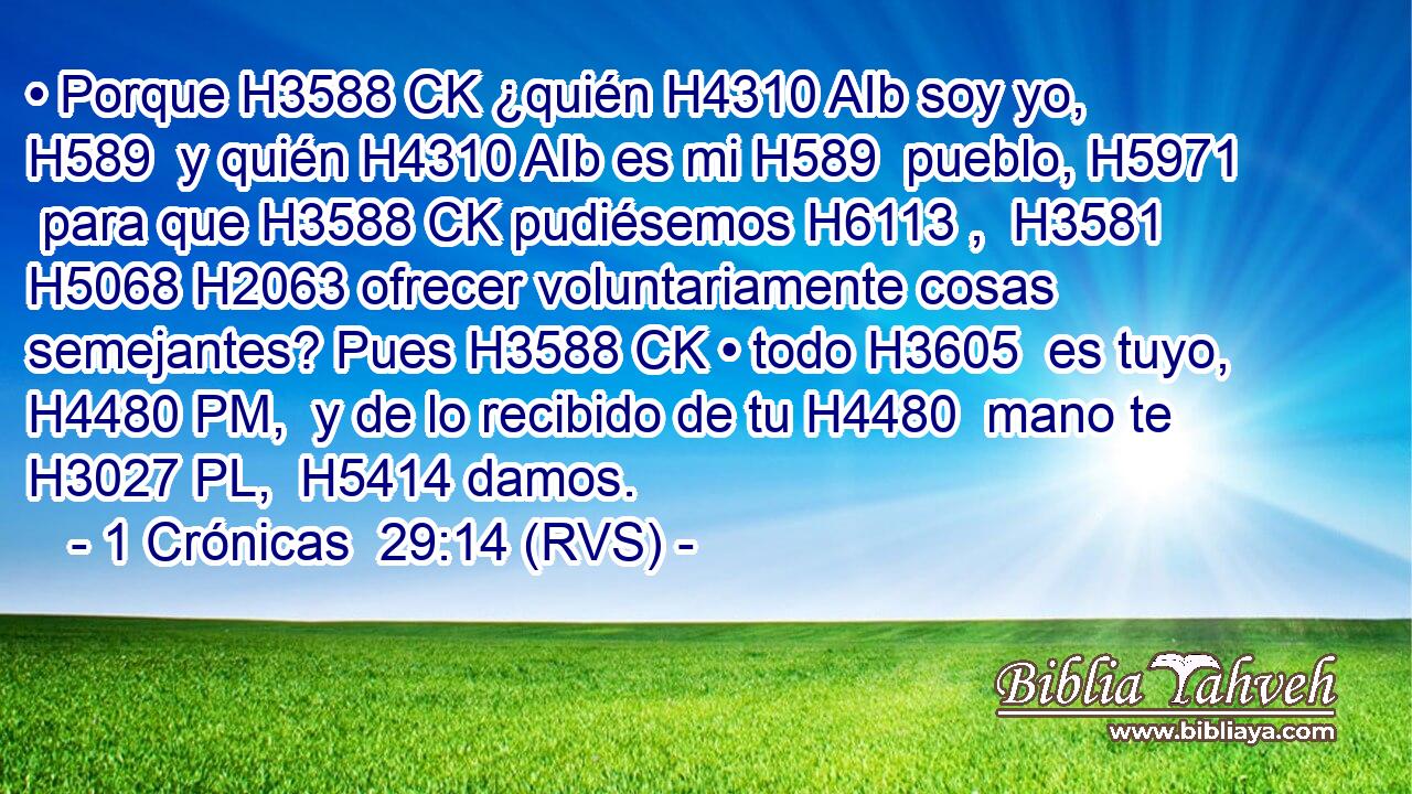• Porque H3588 CK ¿quién H4310 AIb soy yo, H589  y quién H4310 AIb es mi H589  pueblo, H5971  para que H3588 CK pudiésemos H6113 ,  H3581 H5068 H2063 ofrecer voluntariamente cosas semejantes? Pues H3588 CK • todo H3605  es tuyo, H4480 PM,  y de lo recibido de tu H4480  mano te H3027 PL,  H5414 damos. 