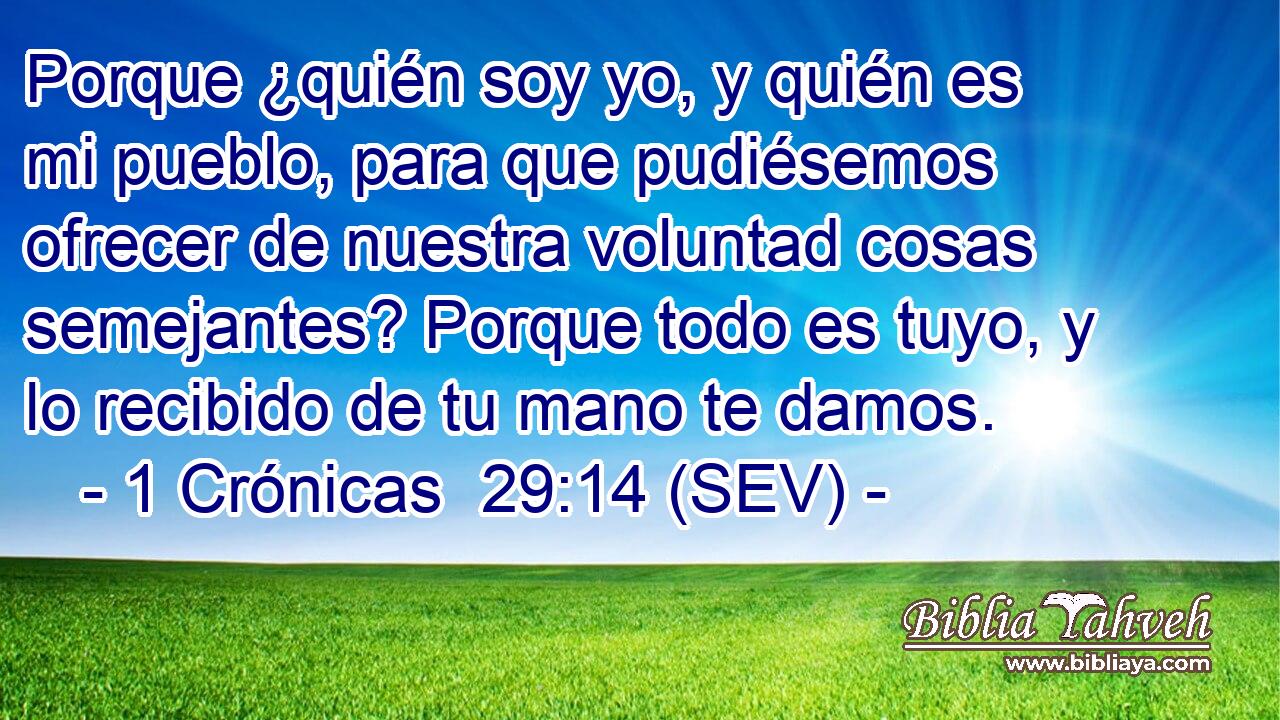 Porque ¿quién soy yo, y quién es mi pueblo, para que pudiésemos ofrecer de nuestra voluntad cosas semejantes? Porque todo es tuyo, y lo recibido de tu mano te damos.