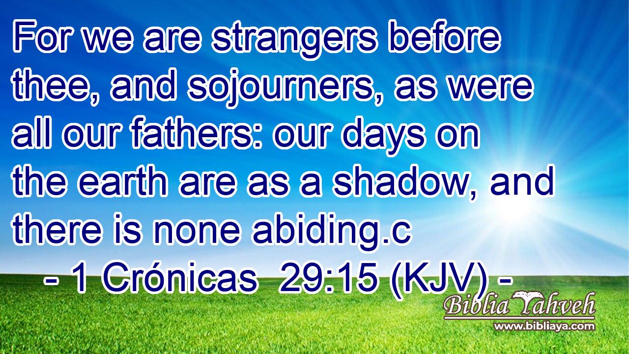 For we are strangers before thee, and sojourners, as were all our fathers: our days on the earth are as a shadow, and there is none abiding.c