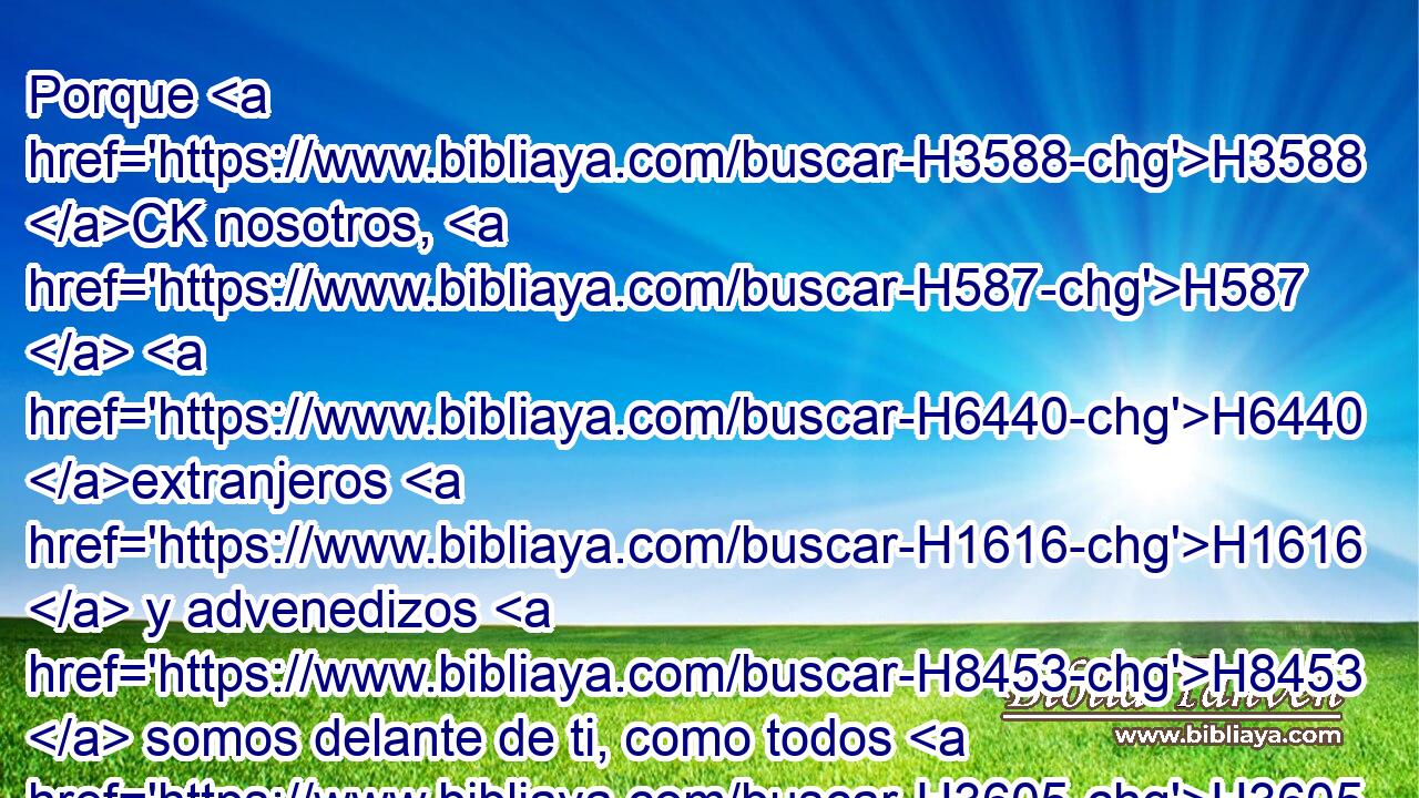 Porque H3588 CK nosotros, H587  H6440 extranjeros H1616  y advenedizos H8453  somos delante de ti, como todos H3605  nuestros H587  padres; H1  y nuestros H587  días H3117  sobre H5921 Pu la tierra, H776  cual sombra H6738 h que no H369 AQn dura. H4723  