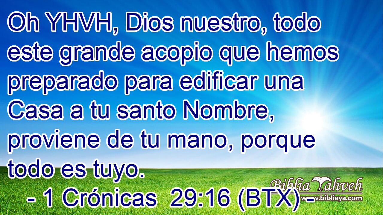 Oh YHVH, Dios nuestro, todo este grande acopio que hemos preparado para edificar una Casa a tu santo Nombre, proviene de tu mano, porque todo es tuyo.