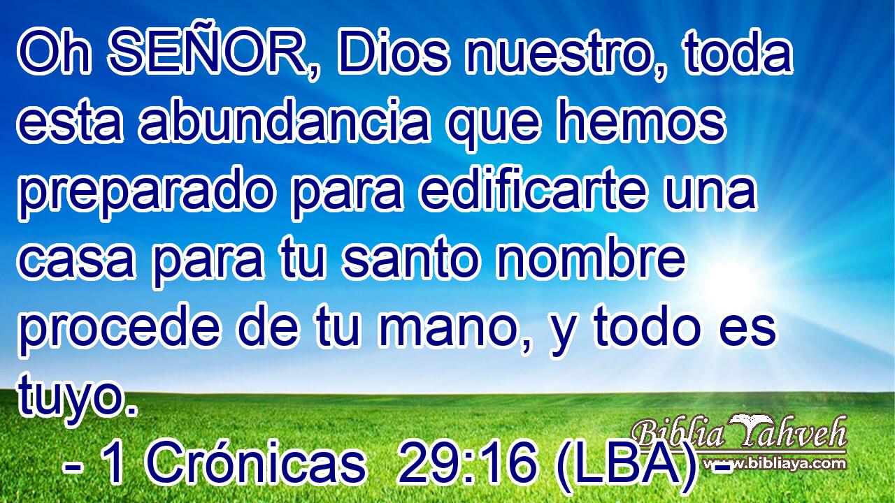 Oh SEÑOR, Dios nuestro, toda esta abundancia que hemos preparado para edificarte una casa para tu santo nombre procede de tu mano, y todo es tuyo.