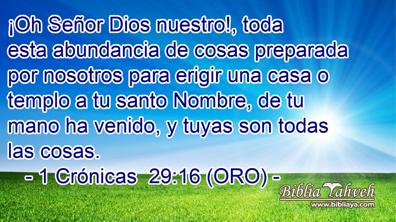  ¡Oh Señor Dios nuestro!, toda esta abundancia de cosas preparada por nosotros para erigir una casa o templo a tu santo Nombre, de tu mano ha venido, y tuyas son todas las cosas. 