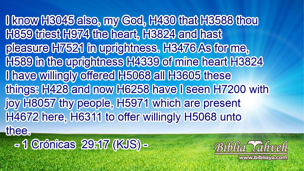 I know H3045 also, my God, H430 that H3588 thou H859 triest H974 the heart, H3824 and hast pleasure H7521 in uprightness. H3476 As for me, H589 in the uprightness H4339 of mine heart H3824 I have willingly offered H5068 all H3605 these things: H428 and now H6258 have I seen H7200 with joy H8057 thy people, H5971 which are present H4672 here, H6311 to offer willingly H5068 unto thee.