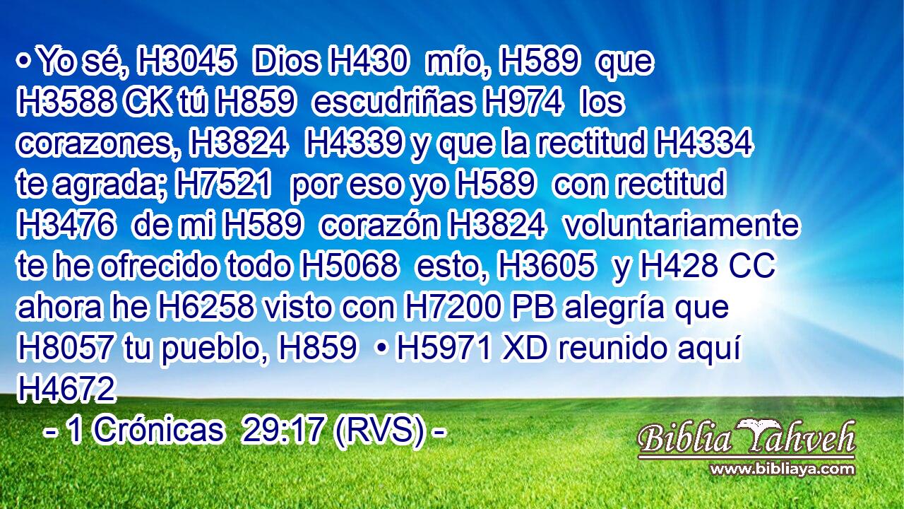 • Yo sé, H3045  Dios H430  mío, H589  que H3588 CK tú H859  escudriñas H974  los corazones, H3824  H4339 y que la rectitud H4334  te agrada; H7521  por eso yo H589  con rectitud H3476  de mi H589  corazón H3824  voluntariamente te he ofrecido todo H5068  esto, H3605  y H428 CC ahora he H6258 visto con H7200 PB alegría que H8057 tu pueblo, H859  • H5971 XD reunido aquí H4672 
