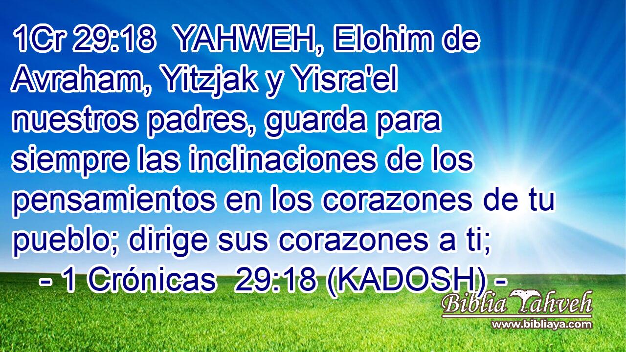  YAHWEH, Elohim de Avraham, Yitzjak y Yisra'el nuestros padres, guarda para siempre las inclinaciones de los pensamientos en los corazones de tu pueblo; dirige sus corazones a ti; 