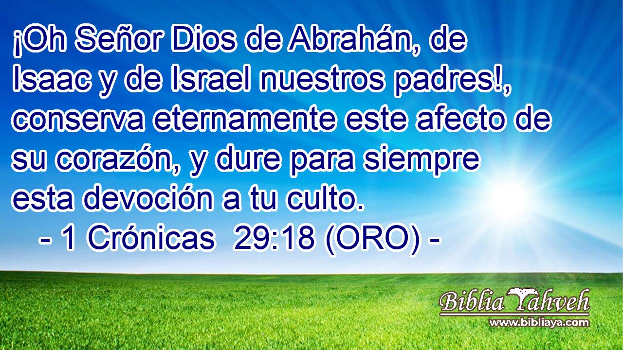  ¡Oh Señor Dios de Abrahán, de Isaac y de Israel nuestros padres!, conserva eternamente este afecto de su corazón, y dure para siempre esta devoción a tu culto. 