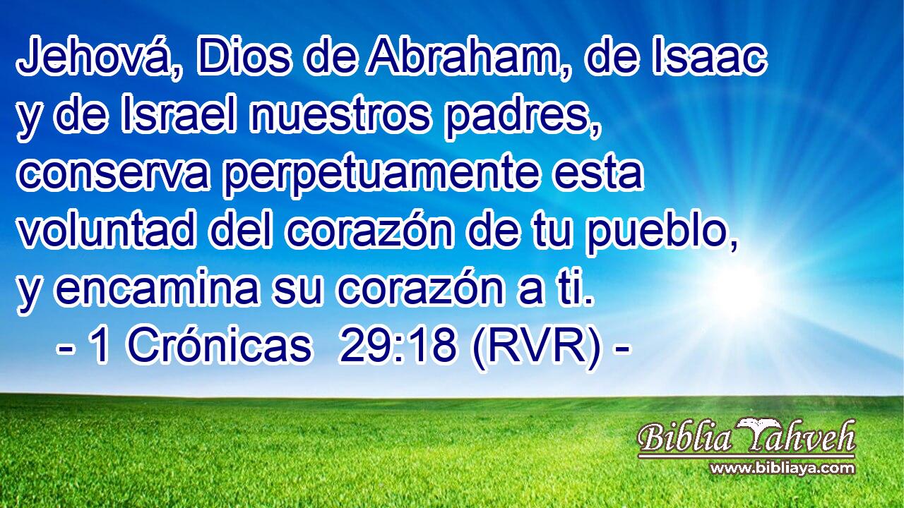 Jehová, Dios de Abraham, de Isaac y de Israel nuestros padres, conserva perpetuamente esta voluntad del corazón de tu pueblo, y encamina su corazón a ti.