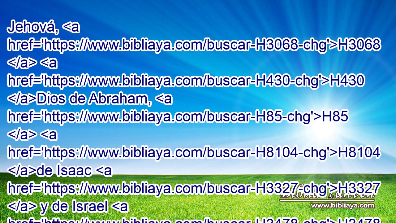 Jehová, H3068  H430 Dios de Abraham, H85  H8104 de Isaac H3327  y de Israel H3478  nuestros H587  padres, H1  conserva perpetuamente esta H2063  H5769 • • H3336  voluntad H4284  del corazón H3824  de tu pueblo, H5971  H3559 y encamina su corazón H3824  a H413 PU ti. 