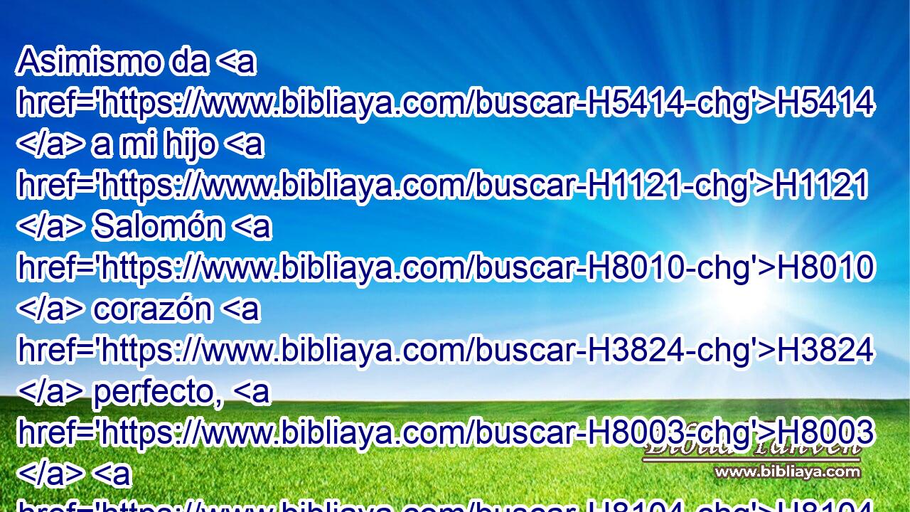 Asimismo da H5414  a mi hijo H1121  Salomón H8010  corazón H3824  perfecto, H8003  H8104 para que guarde tus mandamientos, H4687  H5715 H2708 tus testimonios y tus estatutos, y para que haga H6213  • todas H3605  H1129 las cosas, y te edifique la casa H1002 H para la cual H834 XN H3559 yo he hecho preparativos. 