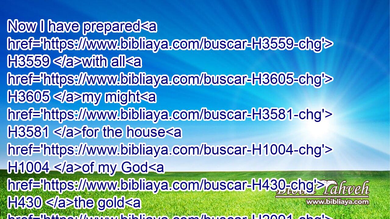 Now I have prepared H3559 with all H3605 my might H3581 for the house H1004 of my God H430 the gold H2091 for things to be made of gold, H2091 and the silver H3701 for things of silver, H3701 and the brass H5178 for things of brass, H5178 the iron H1270 for things of iron, H1270 and wood H6086 for things of wood; H6086 onyx H7718 stones, H68 and stones to be set, H4394 glistering H6320 stones, H68 and of divers colours, H7553 and all manner H3605 of precious H3368 stones, H68 and marble H7893 stones H68 in abundance.H7230