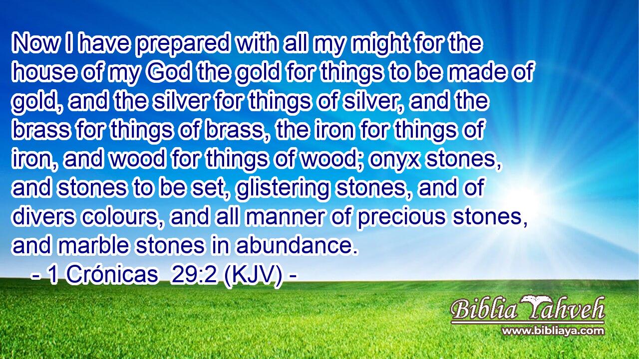 Now I have prepared with all my might for the house of my God the gold for things to be made of gold, and the silver for things of silver, and the brass for things of brass, the iron for things of iron, and wood for things of wood; onyx stones, and stones to be set, glistering stones, and of divers colours, and all manner of precious stones, and marble stones in abundance.