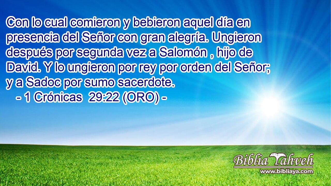  Con lo cual comieron y bebieron aquel día en presencia del Señor con gran alegría. Ungieron después por segunda vez a Salomón , hijo de David. Y lo ungieron por rey por orden del Señor; y a Sadoc por sumo sacerdote. 