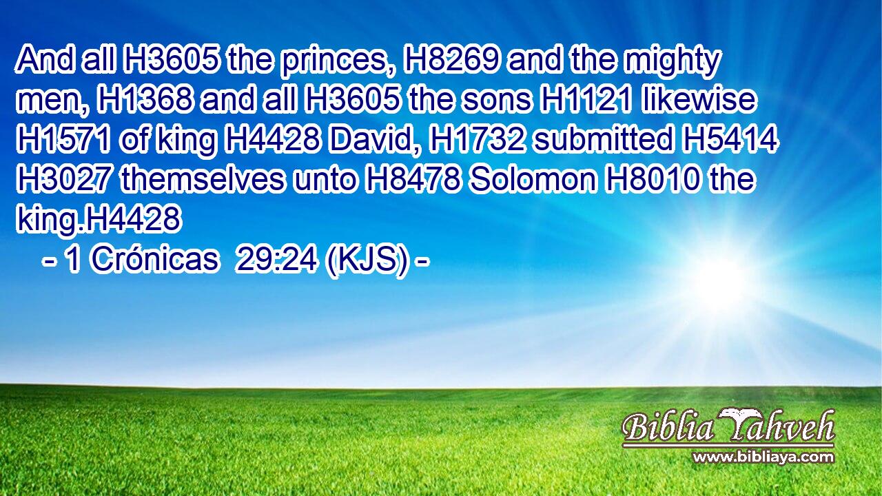 And all H3605 the princes, H8269 and the mighty men, H1368 and all H3605 the sons H1121 likewise H1571 of king H4428 David, H1732 submitted H5414  H3027 themselves unto H8478 Solomon H8010 the king.H4428