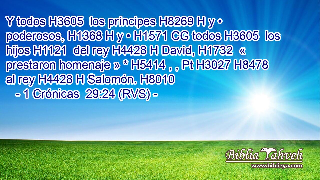 Y todos H3605  los príncipes H8269 H y • poderosos, H1368 H y • H1571 CG todos H3605  los hijos H1121  del rey H4428 H David, H1732  « prestaron homenaje » * H5414 , , Pt H3027 H8478 al rey H4428 H Salomón. H8010  