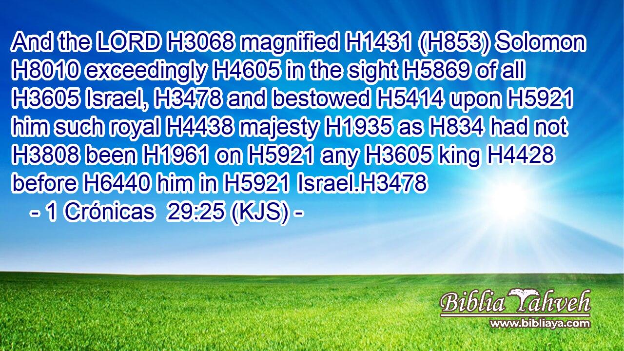 And the LORD H3068 magnified H1431 (H853) Solomon H8010 exceedingly H4605 in the sight H5869 of all H3605 Israel, H3478 and bestowed H5414 upon H5921 him such royal H4438 majesty H1935 as H834 had not H3808 been H1961 on H5921 any H3605 king H4428 before H6440 him in H5921 Israel.H3478