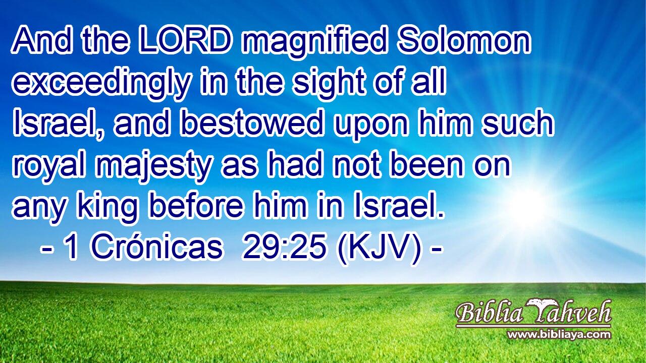 And the LORD magnified Solomon exceedingly in the sight of all Israel, and bestowed upon him such royal majesty as had not been on any king before him in Israel.