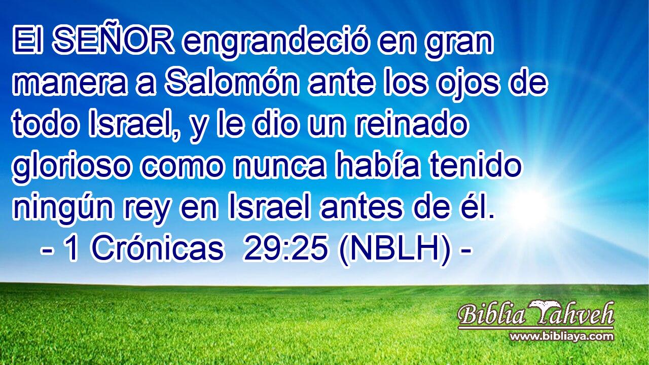  El SEÑOR engrandeció en gran manera a Salomón ante los ojos de todo Israel, y le dio un reinado glorioso como nunca había tenido ningún rey en Israel antes de él. 